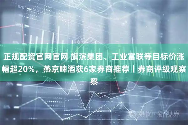 正规配资官网官网 旗滨集团、工业富联等目标价涨幅超20%，燕京啤酒获6家券商推荐丨券商评级观察