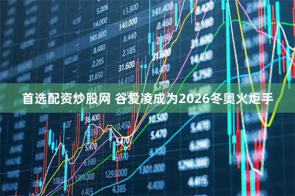 首选配资炒股网 谷爱凌成为2026冬奥火炬手