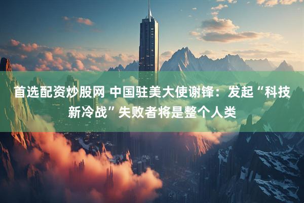 首选配资炒股网 中国驻美大使谢锋：发起“科技新冷战”失败者将是整个人类