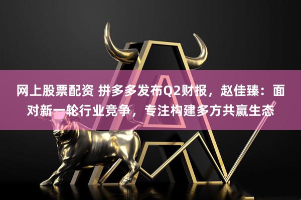 网上股票配资 拼多多发布Q2财报，赵佳臻：面对新一轮行业竞争，专注构建多方共赢生态