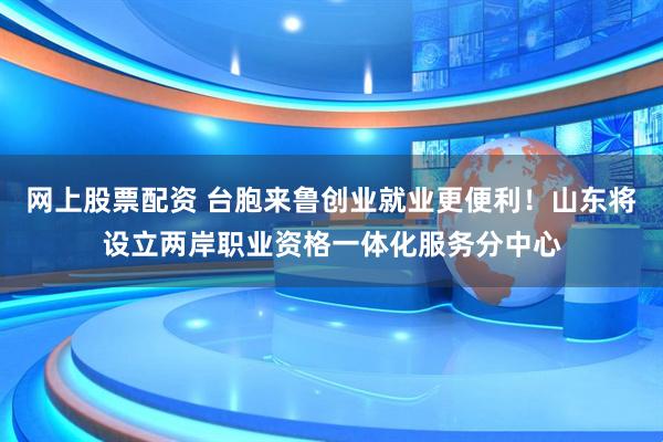 网上股票配资 台胞来鲁创业就业更便利！山东将设立两岸职业资格一体化服务分中心
