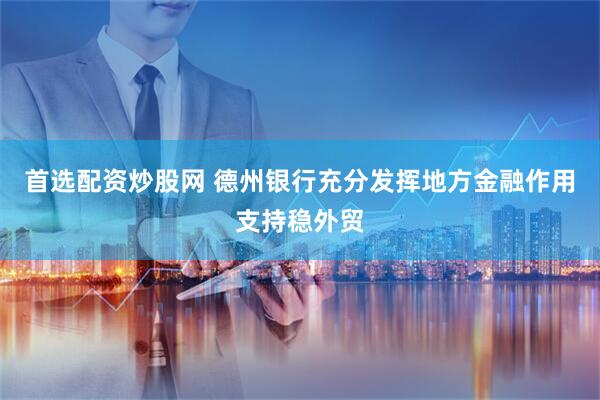 首选配资炒股网 德州银行充分发挥地方金融作用支持稳外贸