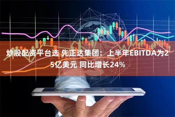 炒股配资平台选 先正达集团：上半年EBITDA为25亿美元 同比增长24%