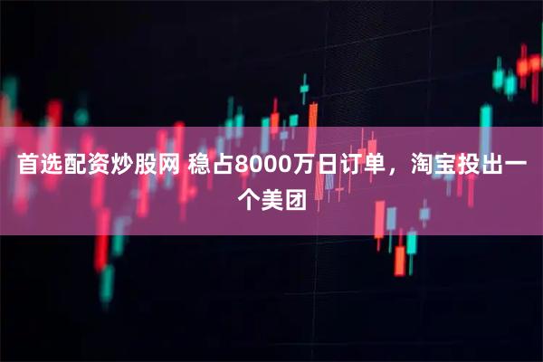 首选配资炒股网 稳占8000万日订单，淘宝投出一个美团