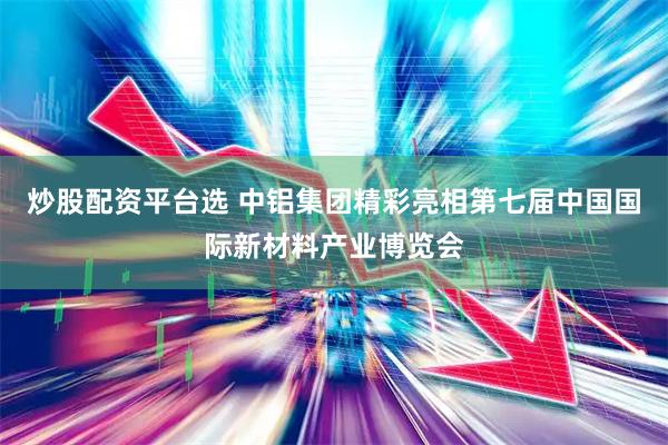 炒股配资平台选 中铝集团精彩亮相第七届中国国际新材料产业博览会