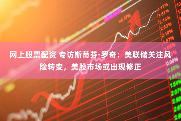 网上股票配资 专访斯蒂芬·罗奇：美联储关注风险转变，美股市场或出现修正