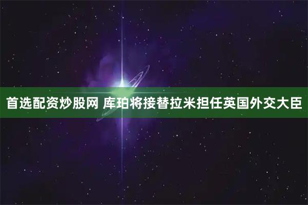 首选配资炒股网 库珀将接替拉米担任英国外交大臣