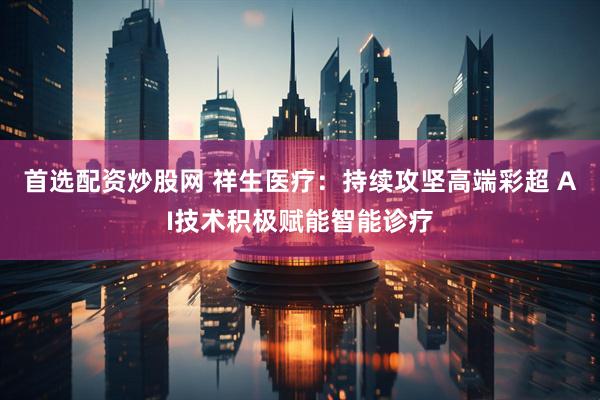首选配资炒股网 祥生医疗：持续攻坚高端彩超 AI技术积极赋能智能诊疗