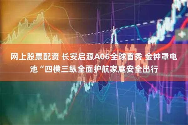 网上股票配资 长安启源A06全球首秀 金钟罩电池“四横三纵全面护航家庭安全出行
