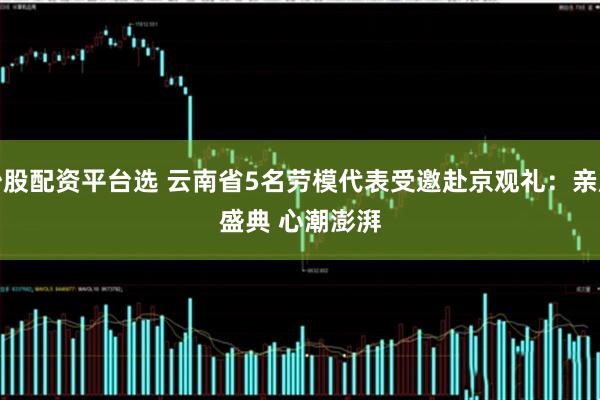 炒股配资平台选 云南省5名劳模代表受邀赴京观礼：亲历盛典&#32;心潮澎湃