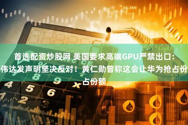 首选配资炒股网 美国要求高端GPU严禁出口：英伟达发声明坚决反对！黄仁勋曾称这会让华为抢占份额