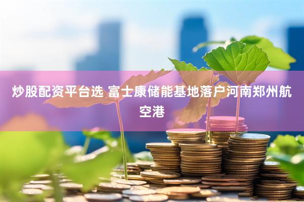 炒股配资平台选 富士康储能基地落户河南郑州航空港