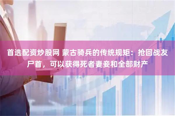 首选配资炒股网 蒙古骑兵的传统规矩：抢回战友尸首，可以获得死者妻妾和全部财产