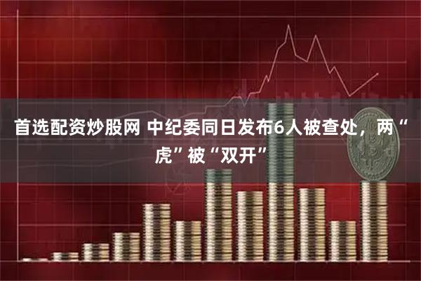 首选配资炒股网 中纪委同日发布6人被查处，两“虎”被“双开”