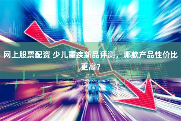 网上股票配资 少儿重疾新品评测，哪款产品性价比更高？