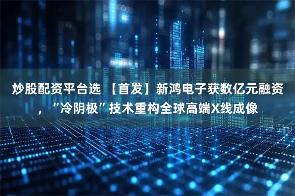 炒股配资平台选 【首发】新鸿电子获数亿元融资，“冷阴极”技术重构全球高端X线成像