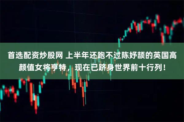 首选配资炒股网 上半年还跑不过陈妤颉的英国高颜值女将亨特，现在已跻身世界前十行列！