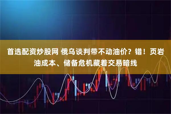 首选配资炒股网 俄乌谈判带不动油价？错！页岩油成本、储备危机藏着交易暗线