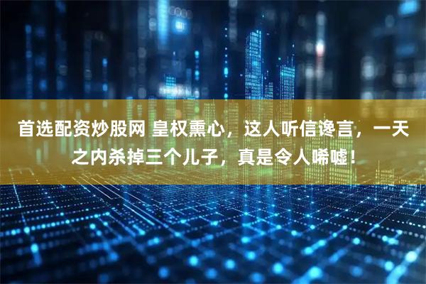 首选配资炒股网 皇权熏心，这人听信谗言，一天之内杀掉三个儿子，真是令人唏嘘！