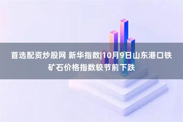 首选配资炒股网 新华指数|10月9日山东港口铁矿石价格指数较节前下跌