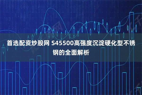 首选配资炒股网 S45500高强度沉淀硬化型不锈钢的全面解析