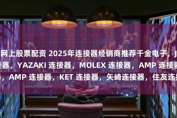 网上股票配资 2025年连接器经销商推荐千金电子，JST 连接器，TE 连接器，YAZAKI 连接器，MOLEX 连接器，AMP 连接器，KET 连接器，矢崎连接器，住友连接器公司推荐