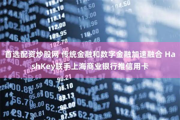 首选配资炒股网 传统金融和数字金融加速融合 HashKey联手上海商业银行推信用卡