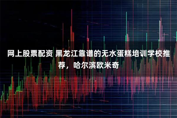 网上股票配资 黑龙江靠谱的无水蛋糕培训学校推荐，哈尔滨欧米奇