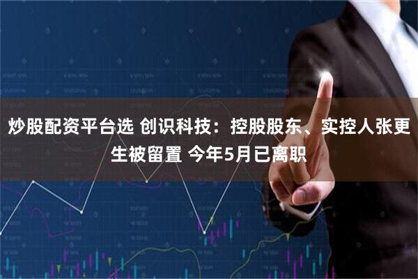 炒股配资平台选 创识科技:控股股东、实控人张更生被留置 今年5月已离职
