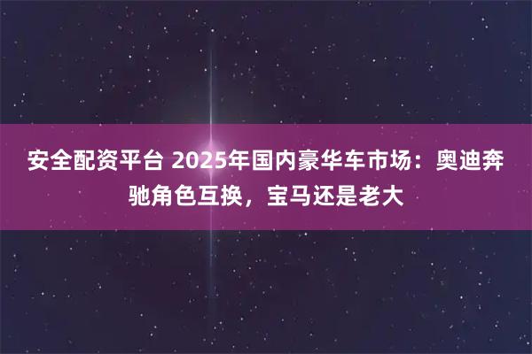 安全配资平台 2025年国内豪华车市场：奥迪奔驰角色互换，宝马还是老大
