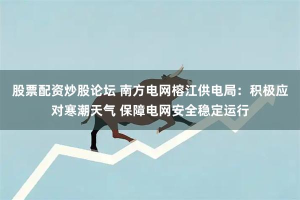 股票配资炒股论坛 南方电网榕江供电局：积极应对寒潮天气 保障电网安全稳定运行