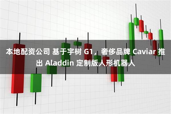 本地配资公司 基于宇树 G1，奢侈品牌 Caviar 推出 Aladdin 定制版人形机器人