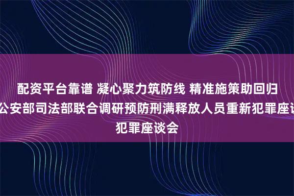 配资平台靠谱 凝心聚力筑防线 精准施策助回归——公安部司法部联合调研预防刑满释放人员重新犯罪座谈会