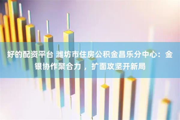 好的配资平台 潍坊市住房公积金昌乐分中心：金银协作聚合力 ，扩面攻坚开新局