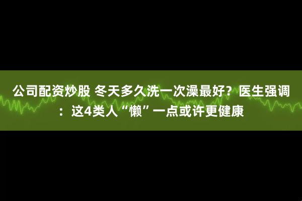 公司配资炒股 冬天多久洗一次澡最好？医生强调：这4类人“懒”一点或许更健康