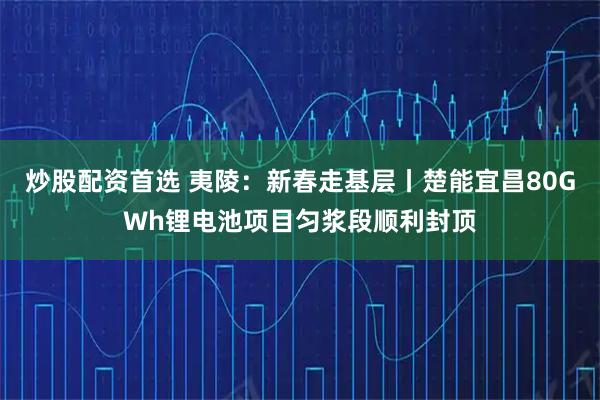 炒股配资首选 夷陵：新春走基层丨楚能宜昌80GWh锂电池项目匀浆段顺利封顶