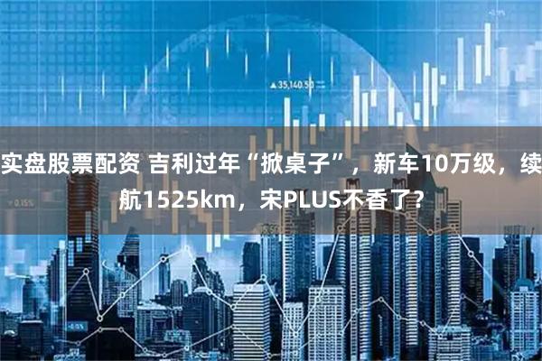 实盘股票配资 吉利过年“掀桌子”，新车10万级，续航1525km，宋PLUS不香了？