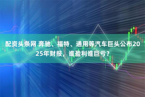 配资头条网 奔驰、福特、通用等汽车巨头公布2025年财报，谁盈利谁巨亏？