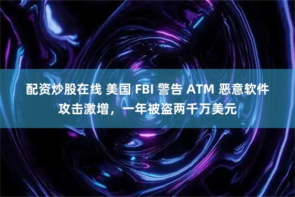 配资炒股在线 美国 FBI 警告 ATM 恶意软件攻击激增，一年被盗两千万美元