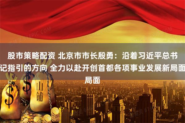 股市策略配资 北京市市长殷勇：沿着习近平总书记指引的方向 全力以赴开创首都各项事业发展新局面