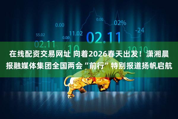 在线配资交易网址 向着2026春天出发！潇湘晨报融媒体集团全国两会“前行”特别报道扬帆启航