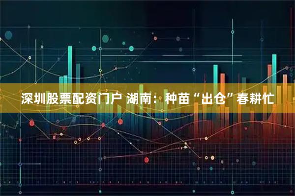 深圳股票配资门户 湖南：种苗“出仓”春耕忙