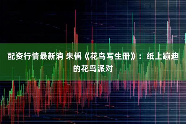 配资行情最新消 朱偁《花鸟写生册》：纸上蹦迪的花鸟派对