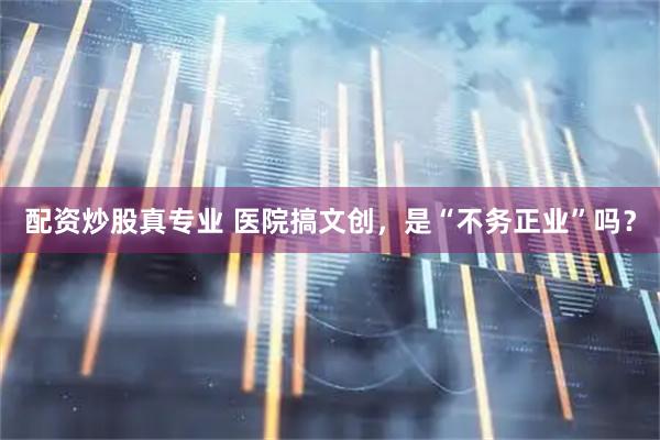 配资炒股真专业 医院搞文创，是“不务正业”吗？