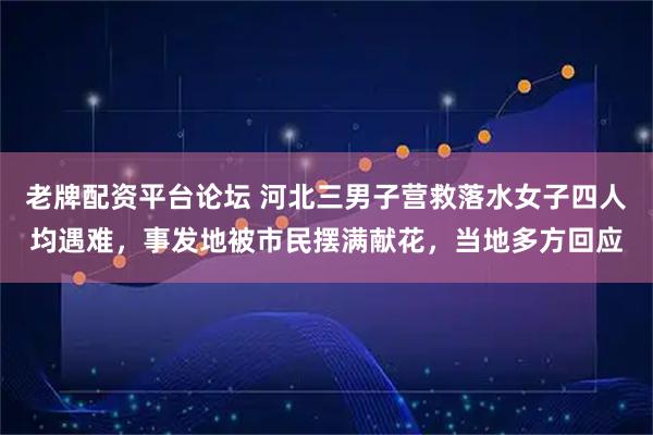 老牌配资平台论坛 河北三男子营救落水女子四人均遇难,事发地被市民摆满献花,当地多方回应