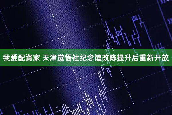我爱配资家 天津觉悟社纪念馆改陈提升后重新开放