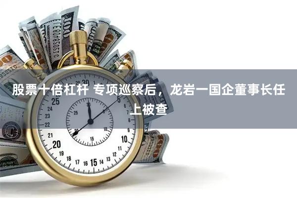 股票十倍杠杆 专项巡察后，龙岩一国企董事长任上被查