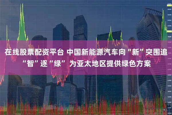 在线股票配资平台 中国新能源汽车向“新”突围追“智”逐“绿” 为亚太地区提供绿色方案